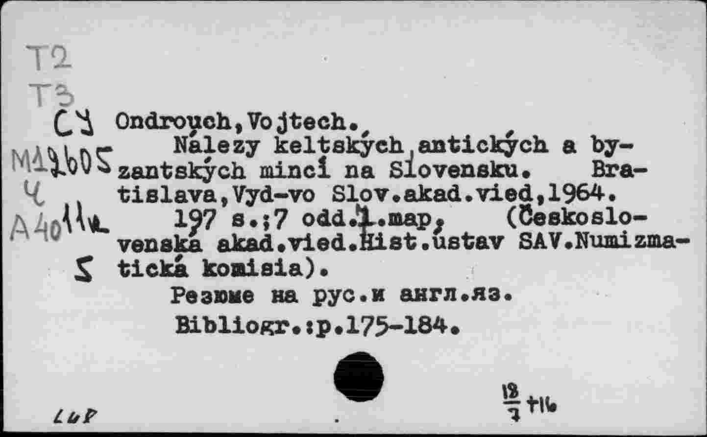 ﻿СД Ondrouch,Vojtech.z	z
к.	Nalezy keltskych.antickych a by-
' zantskych minci na Slovensku. Bra-4 tislava,Vyd-vo Slov.akad.vied,1964.
Ааі_ I?? s.;7 odd.l.map. (öeskoslo-venska akad.vied.Hist.ustav SAV.Numizma—
X ticka koaisia).
Резюме на рус.и англ.яз.
Bibliogr.:р.175-184.
LuP